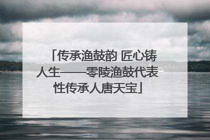 传承渔鼓韵 匠心铸人生——零陵渔鼓代表性传承人唐天宝