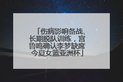 伤病影响备战、长期脱队训练，宫鲁鸣确认李梦缺席今夏女篮亚洲杯