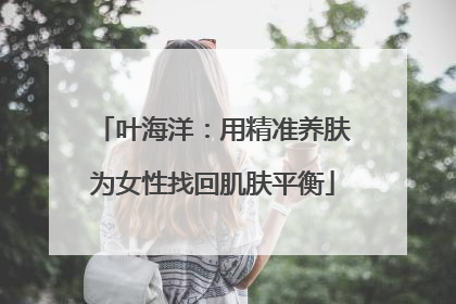 叶海洋：用精准养肤为女性找回肌肤平衡