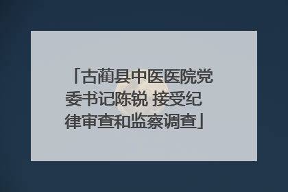 古蔺县中医医院党委书记陈锐 接受纪律审查和监察调查