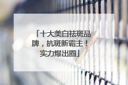 十大美白祛斑品牌，抗斑新霸主！实力爆出圈