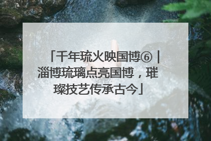 千年琉火映国博⑥｜淄博琉璃点亮国博，璀璨技艺传承古今