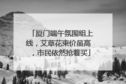 厦门端午氛围组上线，艾草花束价虽高，市民依然抢着买