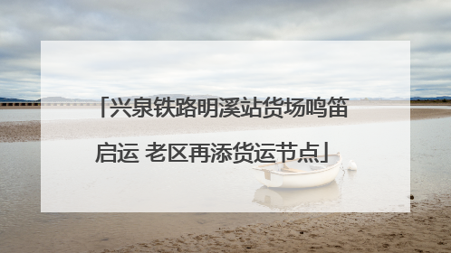 兴泉铁路明溪站货场鸣笛启运 老区再添货运节点