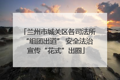 兰州市城关区各司法所“组团出道” 安全法治宣传“花式”出圈