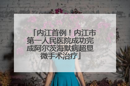 内江首例！内江市第一人民医院成功完成阿尔茨海默病超显微手术治疗