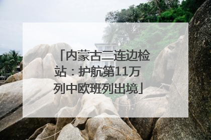 内蒙古二连边检站：护航第11万列中欧班列出境