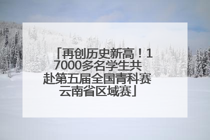 再创历史新高！17000多名学生共赴第五届全国青科赛云南省区域赛