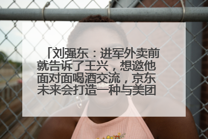 刘强东：进军外卖前就告诉了王兴，想邀他面对面喝酒交流，京东未来会打造一种与美团不同的商业模式