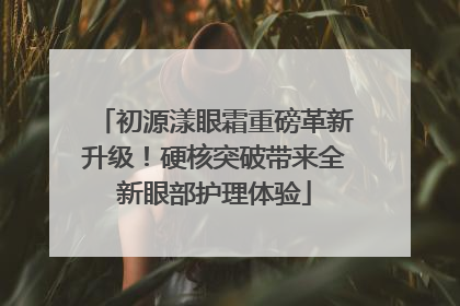 初源漾眼霜重磅革新升级！硬核突破带来全新眼部护理体验