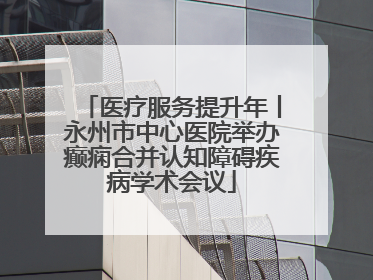 医疗服务提升年丨永州市中心医院举办癫痫合并认知障碍疾病学术会议