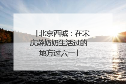 北京西城：在宋庆龄奶奶生活过的地方过六一