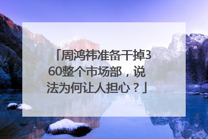 周鸿祎准备干掉360整个市场部，说法为何让人担心？