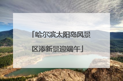 哈尔滨太阳岛风景区添新景迎端午