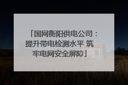 国网衡阳供电公司：提升带电检测水平 筑牢电网安全屏障