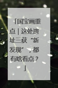 国宝画重点｜这处遗址三获“新发现”，都有啥看点？