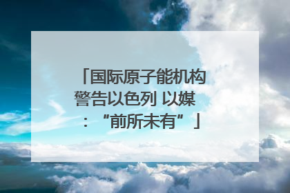 国际原子能机构警告以色列 以媒：“前所未有”