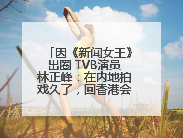 因《新闻女王》出圈 TVB演员林正峰：在内地拍戏久了，回香港会“切换”不过来