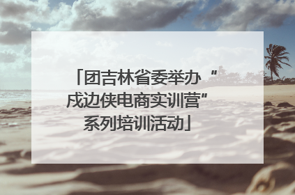 团吉林省委举办“戍边侠电商实训营”系列培训活动