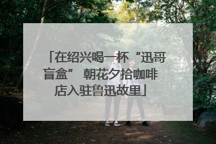 在绍兴喝一杯“迅哥盲盒” 朝花夕拾咖啡店入驻鲁迅故里