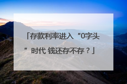 存款利率进入“0字头”时代 钱还存不存？
