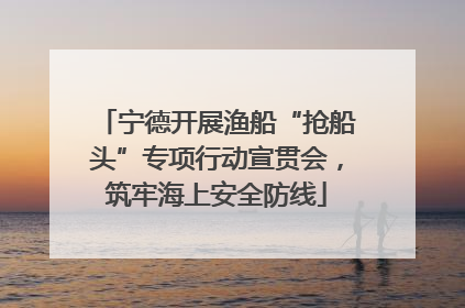 宁德开展渔船“抢船头”专项行动宣贯会，筑牢海上安全防线