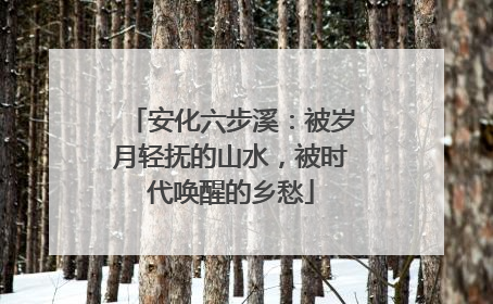 安化六步溪：被岁月轻抚的山水，被时代唤醒的乡愁