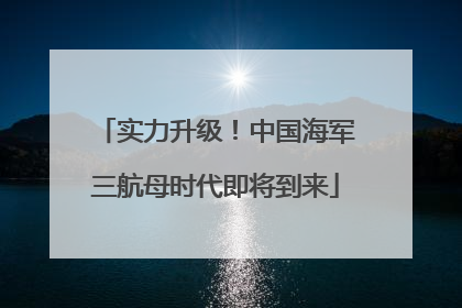 实力升级！中国海军三航母时代即将到来