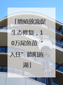 增殖放流促生态修复，10万尾鱼苗“入住”德阳旌湖