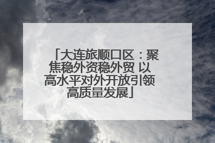 大连旅顺口区：聚焦稳外资稳外贸 以高水平对外开放引领高质量发展