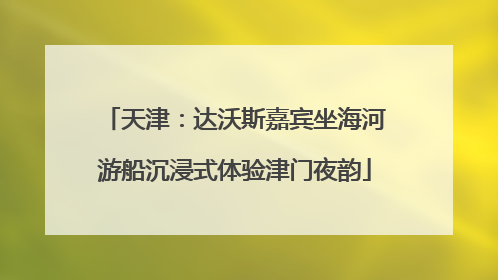 天津：达沃斯嘉宾坐海河游船沉浸式体验津门夜韵