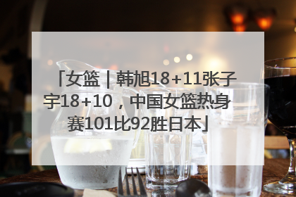 女篮｜韩旭18+11张子宇18+10，中国女篮热身赛101比92胜日本