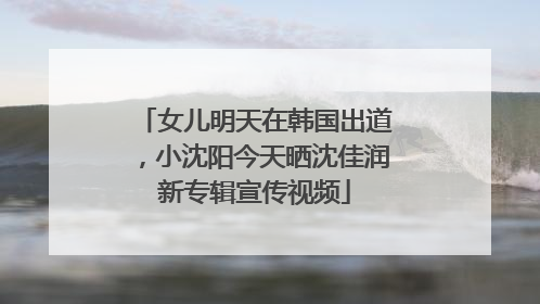 女儿明天在韩国出道，小沈阳今天晒沈佳润新专辑宣传视频