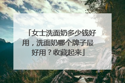 女士洗面奶多少钱好用，洗面奶哪个牌子最好用？收藏起来