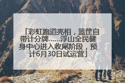 彩虹跑道亮相，篮筐自带计分牌……浮山全民健身中心进入收尾阶段，预计6月30日试运营
