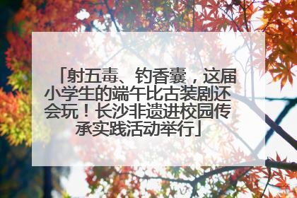 射五毒、钓香囊，这届小学生的端午比古装剧还会玩！长沙非遗进校园传承实践活动举行