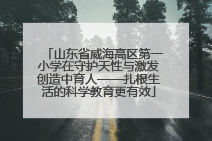 山东省威海高区第一小学在守护天性与激发创造中育人——扎根生活的科学教育更有效