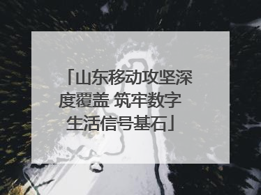 山东移动攻坚深度覆盖 筑牢数字生活信号基石