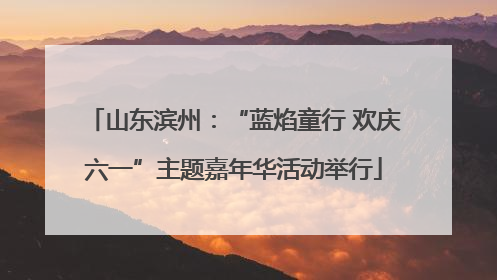 山东滨州：“蓝焰童行 欢庆六一”主题嘉年华活动举行