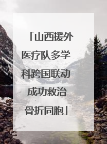 山西援外医疗队多学科跨国联动 成功救治骨折同胞