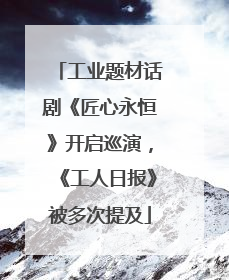 工业题材话剧《匠心永恒》开启巡演，《工人日报》被多次提及