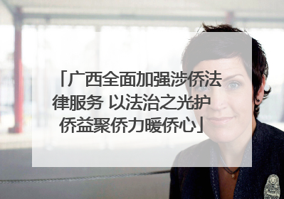 广西全面加强涉侨法律服务 以法治之光护侨益聚侨力暖侨心