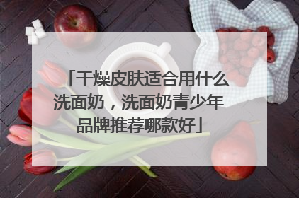 干燥皮肤适合用什么洗面奶，洗面奶青少年品牌推荐哪款好