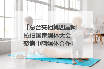 总台亮相第四届阿拉伯国家媒体大会 聚焦中阿媒体合作