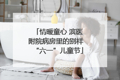 情暖童心 滨医附院病房里的别样“六一”儿童节