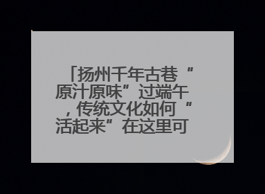 扬州千年古巷“原汁原味”过端午，传统文化如何“活起来”在这里可以找到答案