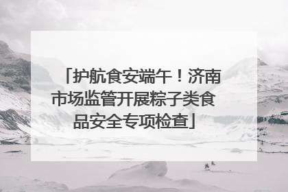 护航食安端午！济南市场监管开展粽子类食品安全专项检查