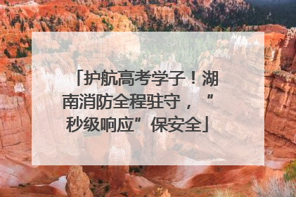 护航高考学子！湖南消防全程驻守，“秒级响应”保安全