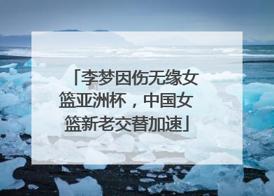 李梦因伤无缘女篮亚洲杯，中国女篮新老交替加速
