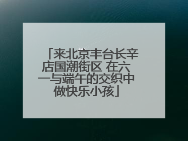 来北京丰台长辛店国潮街区 在六一与端午的交织中做快乐小孩